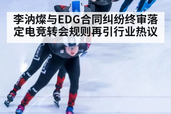 李汭燦与EDG合同纠纷终审落定电竞转会规则再引行业热议