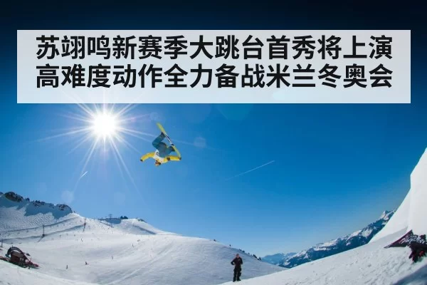 苏翊鸣新赛季大跳台首秀将上演高难度动作全力备战米兰冬奥会